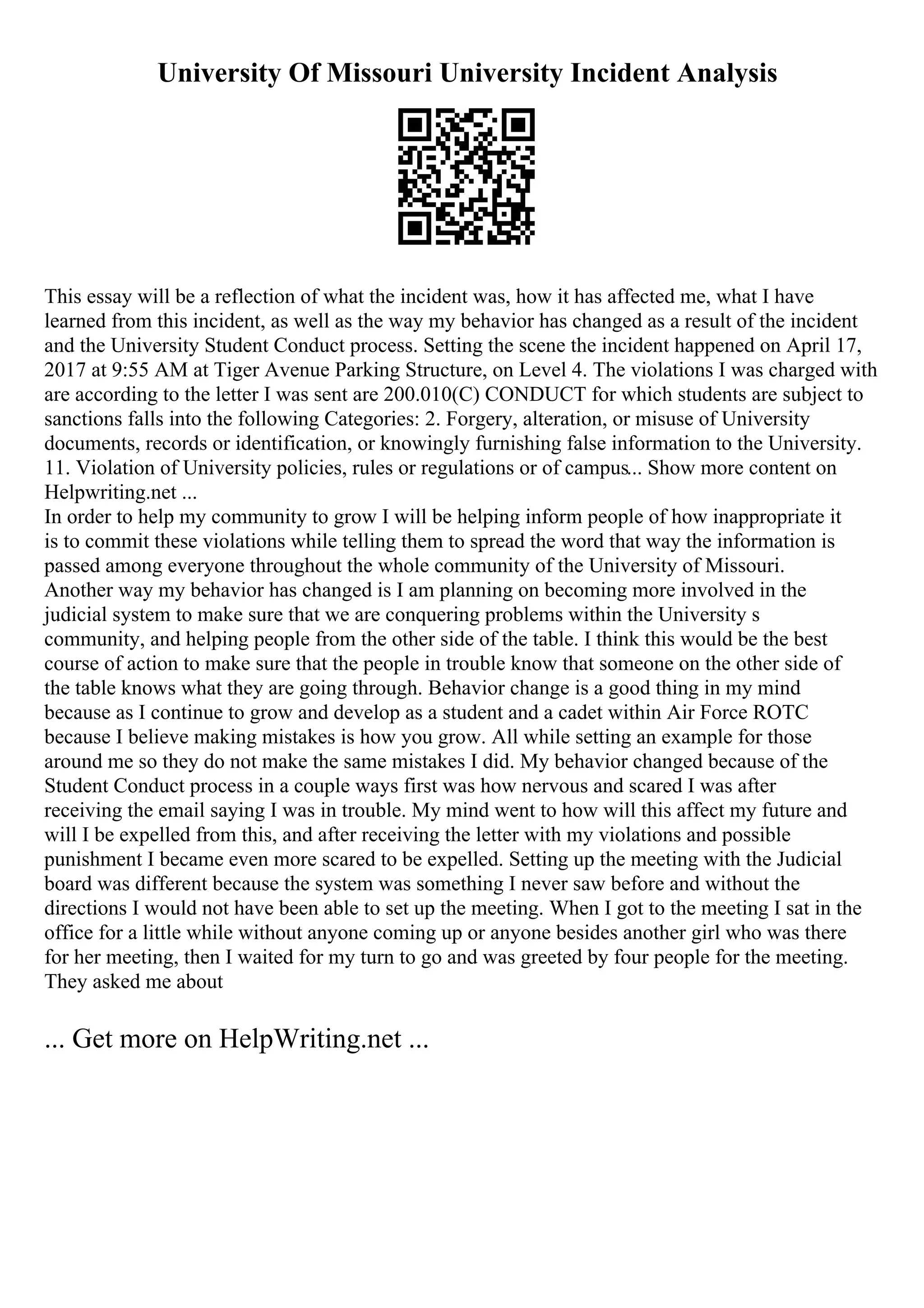 University Of Missouri University Incident Analysis
This essay will be a reflection of what the incident was, how it has affected me, what I have
learned from this incident, as well as the way my behavior has changed as a result of the incident
and the University Student Conduct process. Setting the scene the incident happened on April 17,
2017 at 9:55 AM at Tiger Avenue Parking Structure, on Level 4. The violations I was charged with
are according to the letter I was sent are 200.010(C) CONDUCT for which students are subject to
sanctions falls into the following Categories: 2. Forgery, alteration, or misuse of University
documents, records or identification, or knowingly furnishing false information to the University.
11. Violation of University policies, rules or regulations or of campus... Show more content on
Helpwriting.net ...
In order to help my community to grow I will be helping inform people of how inappropriate it
is to commit these violations while telling them to spread the word that way the information is
passed among everyone throughout the whole community of the University of Missouri.
Another way my behavior has changed is I am planning on becoming more involved in the
judicial system to make sure that we are conquering problems within the University s
community, and helping people from the other side of the table. I think this would be the best
course of action to make sure that the people in trouble know that someone on the other side of
the table knows what they are going through. Behavior change is a good thing in my mind
because as I continue to grow and develop as a student and a cadet within Air Force ROTC
because I believe making mistakes is how you grow. All while setting an example for those
around me so they do not make the same mistakes I did. My behavior changed because of the
Student Conduct process in a couple ways first was how nervous and scared I was after
receiving the email saying I was in trouble. My mind went to how will this affect my future and
will I be expelled from this, and after receiving the letter with my violations and possible
punishment I became even more scared to be expelled. Setting up the meeting with the Judicial
board was different because the system was something I never saw before and without the
directions I would not have been able to set up the meeting. When I got to the meeting I sat in the
office for a little while without anyone coming up or anyone besides another girl who was there
for her meeting, then I waited for my turn to go and was greeted by four people for the meeting.
They asked me about
... Get more on HelpWriting.net ...
 