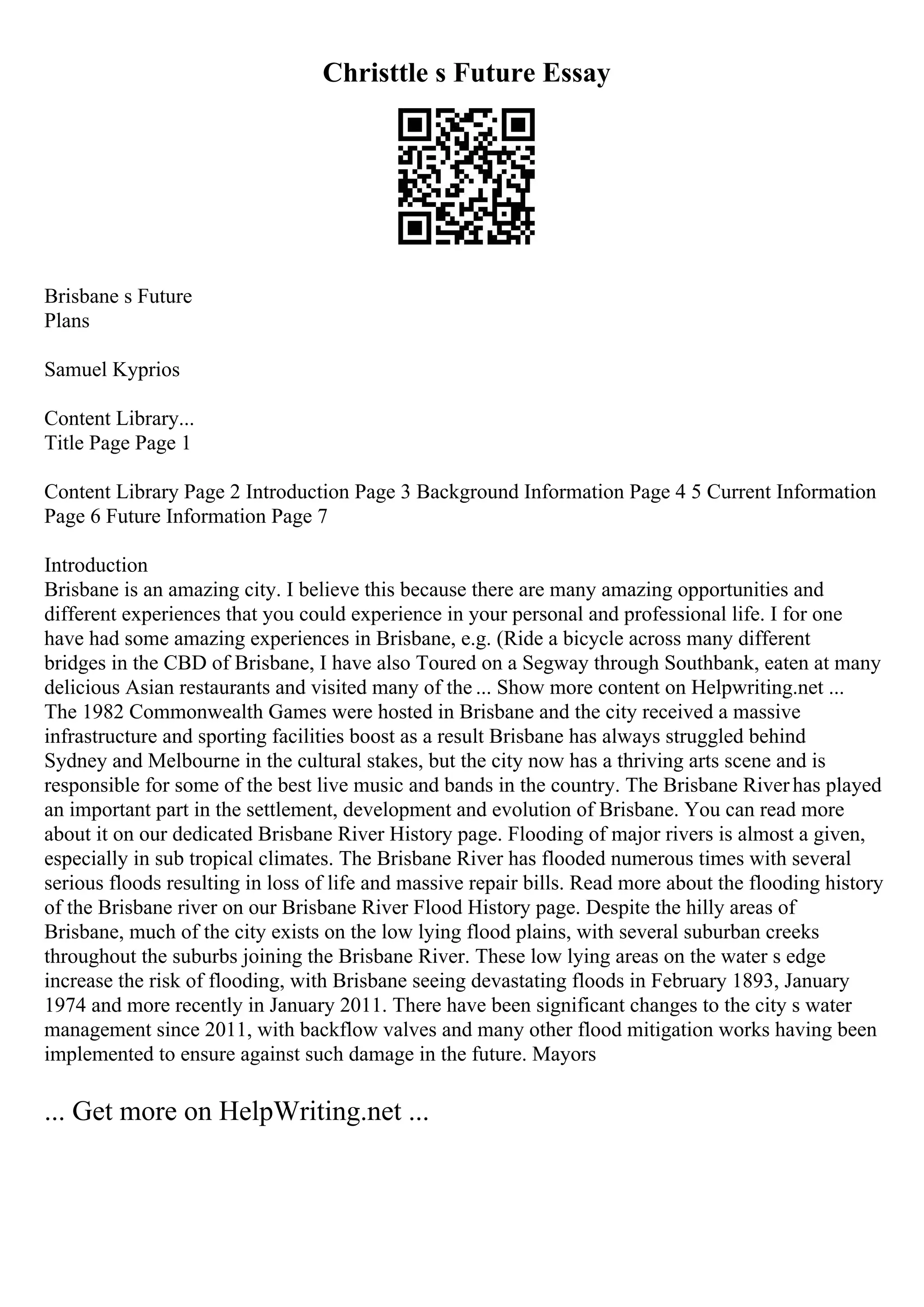 Christtle s Future Essay
Brisbane s Future
Plans
Samuel Kyprios
Content Library...
Title Page Page 1
Content Library Page 2 Introduction Page 3 Background Information Page 4 5 Current Information
Page 6 Future Information Page 7
Introduction
Brisbane is an amazing city. I believe this because there are many amazing opportunities and
different experiences that you could experience in your personal and professional life. I for one
have had some amazing experiences in Brisbane, e.g. (Ride a bicycle across many different
bridges in the CBD of Brisbane, I have also Toured on a Segway through Southbank, eaten at many
delicious Asian restaurants and visited many of the ... Show more content on Helpwriting.net ...
The 1982 Commonwealth Games were hosted in Brisbane and the city received a massive
infrastructure and sporting facilities boost as a result Brisbane has always struggled behind
Sydney and Melbourne in the cultural stakes, but the city now has a thriving arts scene and is
responsible for some of the best live music and bands in the country. The Brisbane Riverhas played
an important part in the settlement, development and evolution of Brisbane. You can read more
about it on our dedicated Brisbane River History page. Flooding of major rivers is almost a given,
especially in sub tropical climates. The Brisbane River has flooded numerous times with several
serious floods resulting in loss of life and massive repair bills. Read more about the flooding history
of the Brisbane river on our Brisbane River Flood History page. Despite the hilly areas of
Brisbane, much of the city exists on the low lying flood plains, with several suburban creeks
throughout the suburbs joining the Brisbane River. These low lying areas on the water s edge
increase the risk of flooding, with Brisbane seeing devastating floods in February 1893, January
1974 and more recently in January 2011. There have been significant changes to the city s water
management since 2011, with backflow valves and many other flood mitigation works having been
implemented to ensure against such damage in the future. Mayors
... Get more on HelpWriting.net ...
 