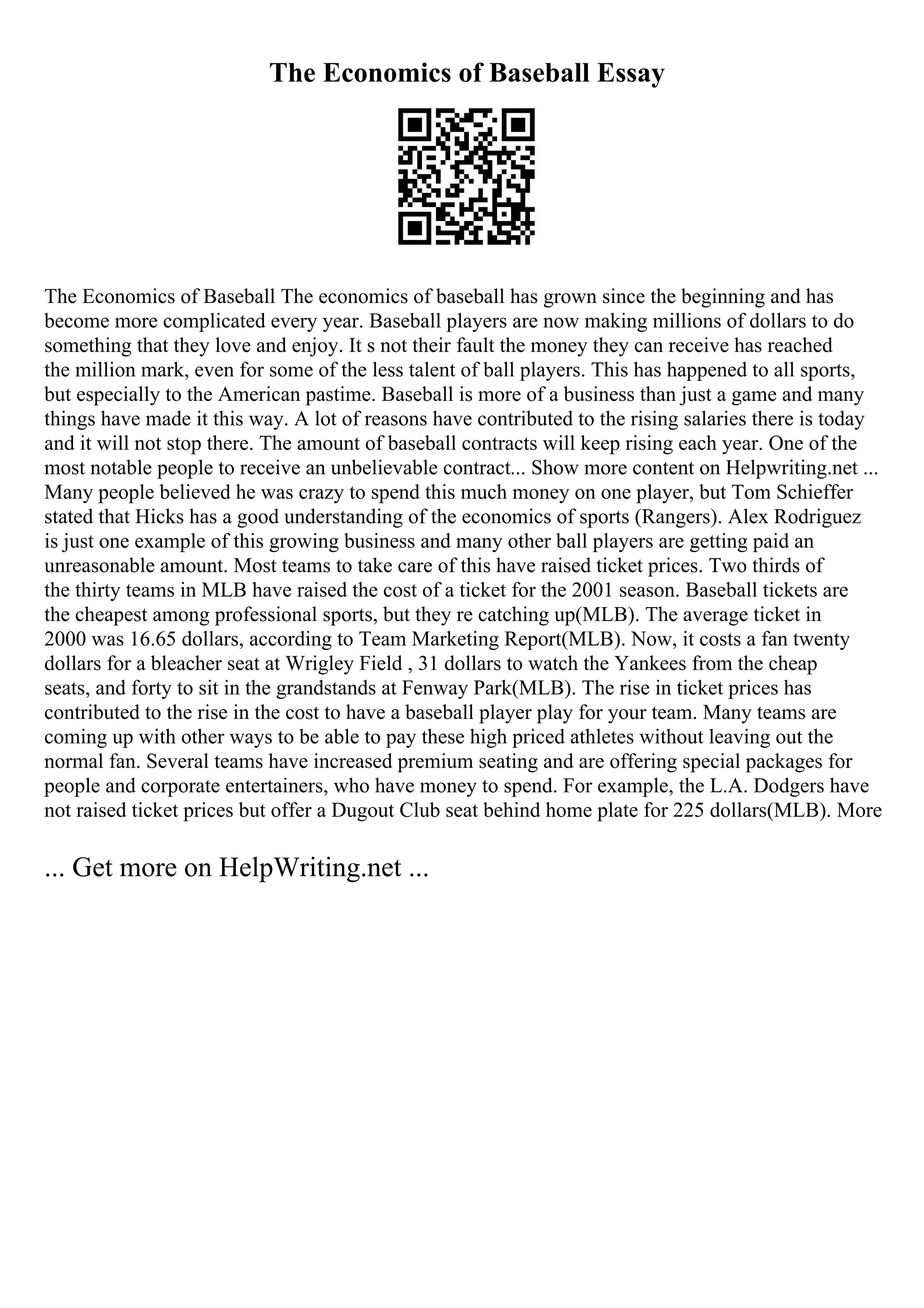 The Economics of Baseball Essay
The Economics of Baseball The economics of baseball has grown since the beginning and has
become more complicated every year. Baseball players are now making millions of dollars to do
something that they love and enjoy. It s not their fault the money they can receive has reached
the million mark, even for some of the less talent of ball players. This has happened to all sports,
but especially to the American pastime. Baseball is more of a business than just a game and many
things have made it this way. A lot of reasons have contributed to the rising salaries there is today
and it will not stop there. The amount of baseball contracts will keep rising each year. One of the
most notable people to receive an unbelievable contract... Show more content on Helpwriting.net ...
Many people believed he was crazy to spend this much money on one player, but Tom Schieffer
stated that Hicks has a good understanding of the economics of sports (Rangers). Alex Rodriguez
is just one example of this growing business and many other ball players are getting paid an
unreasonable amount. Most teams to take care of this have raised ticket prices. Two thirds of
the thirty teams in MLB have raised the cost of a ticket for the 2001 season. Baseball tickets are
the cheapest among professional sports, but they re catching up(MLB). The average ticket in
2000 was 16.65 dollars, according to Team Marketing Report(MLB). Now, it costs a fan twenty
dollars for a bleacher seat at Wrigley Field , 31 dollars to watch the Yankees from the cheap
seats, and forty to sit in the grandstands at Fenway Park(MLB). The rise in ticket prices has
contributed to the rise in the cost to have a baseball player play for your team. Many teams are
coming up with other ways to be able to pay these high priced athletes without leaving out the
normal fan. Several teams have increased premium seating and are offering special packages for
people and corporate entertainers, who have money to spend. For example, the L.A. Dodgers have
not raised ticket prices but offer a Dugout Club seat behind home plate for 225 dollars(MLB). More
... Get more on HelpWriting.net ...
 