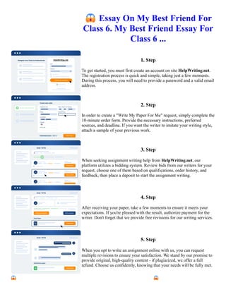 😱Essay On My Best Friend For
Class 6. My Best Friend Essay For
Class 6 ...
1. Step
To get started, you must first create an account on site HelpWriting.net.
The registration process is quick and simple, taking just a few moments.
During this process, you will need to provide a password and a valid email
address.
2. Step
In order to create a "Write My Paper For Me" request, simply complete the
10-minute order form. Provide the necessary instructions, preferred
sources, and deadline. If you want the writer to imitate your writing style,
attach a sample of your previous work.
3. Step
When seeking assignment writing help from HelpWriting.net, our
platform utilizes a bidding system. Review bids from our writers for your
request, choose one of them based on qualifications, order history, and
feedback, then place a deposit to start the assignment writing.
4. Step
After receiving your paper, take a few moments to ensure it meets your
expectations. If you're pleased with the result, authorize payment for the
writer. Don't forget that we provide free revisions for our writing services.
5. Step
When you opt to write an assignment online with us, you can request
multiple revisions to ensure your satisfaction. We stand by our promise to
provide original, high-quality content - if plagiarized, we offer a full
refund. Choose us confidently, knowing that your needs will be fully met.
😱Essay On My Best Friend For Class 6. My Best Friend Essay For Class 6 ... 😱Essay On My Best Friend For
Class 6. My Best Friend Essay For Class 6 ...
 