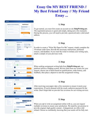 Essay On MY BEST FRIEND //
My Best Friend Essay // My Friend
Essay ...
1. Step
To get started, you must first create an account on site HelpWriting.net.
The registration process is quick and simple, taking just a few moments.
During this process, you will need to provide a password and a valid email
address.
2. Step
In order to create a "Write My Paper For Me" request, simply complete the
10-minute order form. Provide the necessary instructions, preferred
sources, and deadline. If you want the writer to imitate your writing style,
attach a sample of your previous work.
3. Step
When seeking assignment writing help from HelpWriting.net, our
platform utilizes a bidding system. Review bids from our writers for your
request, choose one of them based on qualifications, order history, and
feedback, then place a deposit to start the assignment writing.
4. Step
After receiving your paper, take a few moments to ensure it meets your
expectations. If you're pleased with the result, authorize payment for the
writer. Don't forget that we provide free revisions for our writing services.
5. Step
When you opt to write an assignment online with us, you can request
multiple revisions to ensure your satisfaction. We stand by our promise to
provide original, high-quality content - if plagiarized, we offer a full
refund. Choose us confidently, knowing that your needs will be fully met.
Essay On MY BEST FRIEND // My Best Friend Essay // My Friend Essay ... Essay On MY BEST FRIEND // My
Best Friend Essay // My Friend Essay ...
 