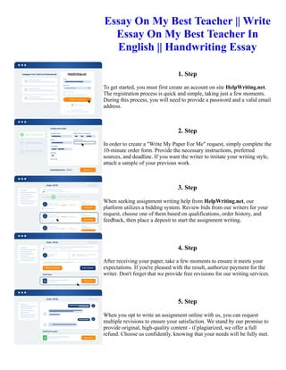 Essay On My Best Teacher || Write
Essay On My Best Teacher In
English || Handwriting Essay
1. Step
To get started, you must first create an account on site HelpWriting.net.
The registration process is quick and simple, taking just a few moments.
During this process, you will need to provide a password and a valid email
address.
2. Step
In order to create a "Write My Paper For Me" request, simply complete the
10-minute order form. Provide the necessary instructions, preferred
sources, and deadline. If you want the writer to imitate your writing style,
attach a sample of your previous work.
3. Step
When seeking assignment writing help from HelpWriting.net, our
platform utilizes a bidding system. Review bids from our writers for your
request, choose one of them based on qualifications, order history, and
feedback, then place a deposit to start the assignment writing.
4. Step
After receiving your paper, take a few moments to ensure it meets your
expectations. If you're pleased with the result, authorize payment for the
writer. Don't forget that we provide free revisions for our writing services.
5. Step
When you opt to write an assignment online with us, you can request
multiple revisions to ensure your satisfaction. We stand by our promise to
provide original, high-quality content - if plagiarized, we offer a full
refund. Choose us confidently, knowing that your needs will be fully met.
Essay On My Best Teacher || Write Essay On My Best Teacher In English || Handwriting Essay Essay On My Best
Teacher || Write Essay On My Best Teacher In English || Handwriting Essay
 