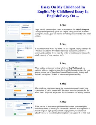 Essay On My Childhood In
English/My Childhood Essay In
English/Essay On ...
1. Step
To get started, you must first create an account on site HelpWriting.net.
The registration process is quick and simple, taking just a few moments.
During this process, you will need to provide a password and a valid email
address.
2. Step
In order to create a "Write My Paper For Me" request, simply complete the
10-minute order form. Provide the necessary instructions, preferred
sources, and deadline. If you want the writer to imitate your writing style,
attach a sample of your previous work.
3. Step
When seeking assignment writing help from HelpWriting.net, our
platform utilizes a bidding system. Review bids from our writers for your
request, choose one of them based on qualifications, order history, and
feedback, then place a deposit to start the assignment writing.
4. Step
After receiving your paper, take a few moments to ensure it meets your
expectations. If you're pleased with the result, authorize payment for the
writer. Don't forget that we provide free revisions for our writing services.
5. Step
When you opt to write an assignment online with us, you can request
multiple revisions to ensure your satisfaction. We stand by our promise to
provide original, high-quality content - if plagiarized, we offer a full
refund. Choose us confidently, knowing that your needs will be fully met.
Essay On My Childhood In English/My Childhood Essay In English/Essay On ... Essay On My Childhood In
English/My Childhood Essay In English/Essay On ...
 