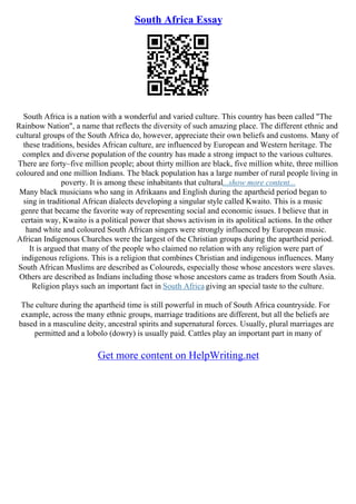 South Africa Essay
South Africa is a nation with a wonderful and varied culture. This country has been called "The
Rainbow Nation", a name that reflects the diversity of such amazing place. The different ethnic and
cultural groups of the South Africa do, however, appreciate their own beliefs and customs. Many of
these traditions, besides African culture, are influenced by European and Western heritage. The
complex and diverse population of the country has made a strong impact to the various cultures.
There are forty–five million people; about thirty million are black, five million white, three million
coloured and one million Indians. The black population has a large number of rural people living in
poverty. It is among these inhabitants that cultural...show more content...
Many black musicians who sang in Afrikaans and English during the apartheid period began to
sing in traditional African dialects developing a singular style called Kwaito. This is a music
genre that became the favorite way of representing social and economic issues. I believe that in
certain way, Kwaito is a political power that shows activism in its apolitical actions. In the other
hand white and coloured South African singers were strongly influenced by European music.
African Indigenous Churches were the largest of the Christian groups during the apartheid period.
It is argued that many of the people who claimed no relation with any religion were part of
indigenous religions. This is a religion that combines Christian and indigenous influences. Many
South African Muslims are described as Coloureds, especially those whose ancestors were slaves.
Others are described as Indians including those whose ancestors came as traders from South Asia.
Religion plays such an important fact in South Africa giving an special taste to the culture.
The culture during the apartheid time is still powerful in much of South Africa countryside. For
example, across the many ethnic groups, marriage traditions are different, but all the beliefs are
based in a masculine deity, ancestral spirits and supernatural forces. Usually, plural marriages are
permitted and a lobolo (dowry) is usually paid. Cattles play an important part in many of
Get more content on HelpWriting.net
 