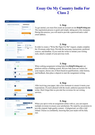 Essay On My Country India For
Class 2
1. Step
To get started, you must first create an account on site HelpWriting.net.
The registration process is quick and simple, taking just a few moments.
During this process, you will need to provide a password and a valid
email address.
2. Step
In order to create a "Write My Paper For Me" request, simply complete
the 10-minute order form. Provide the necessary instructions, preferred
sources, and deadline. If you want the writer to imitate your writing
style, attach a sample of your previous work.
3. Step
When seeking assignment writing help fromHelpWriting.net, our
platform utilizes a bidding system. Review bids from our writers for
your request, choose one of them based on qualifications, order history,
and feedback, then place a deposit to start the assignment writing.
4. Step
After receiving your paper, take a few moments to ensure it meets your
expectations. If you're pleased with the result, authorize payment for the
writer. Don't forget that we provide free revisions for our writing
services.
5. Step
When you opt to write an assignment online with us, you can request
multiple revisions to ensure your satisfaction. We stand by our promise to
provide original, high-quality content - if plagiarized, we offer a full
refund. Choose us confidently, knowing that your needs will be fully
met.
Essay On My Country India For Class 2 Essay On My Country India For Class 2
 