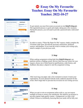 ⛔Essay On My Favourite
Teacher. Essay On My Favourite
Teacher. 2022-10-27
1. Step
To get started, you must first create an account on site HelpWriting.net.
The registration process is quick and simple, taking just a few moments.
During this process, you will need to provide a password and a valid email
address.
2. Step
In order to create a "Write My Paper For Me" request, simply complete the
10-minute order form. Provide the necessary instructions, preferred
sources, and deadline. If you want the writer to imitate your writing style,
attach a sample of your previous work.
3. Step
When seeking assignment writing help from HelpWriting.net, our
platform utilizes a bidding system. Review bids from our writers for your
request, choose one of them based on qualifications, order history, and
feedback, then place a deposit to start the assignment writing.
4. Step
After receiving your paper, take a few moments to ensure it meets your
expectations. If you're pleased with the result, authorize payment for the
writer. Don't forget that we provide free revisions for our writing services.
5. Step
When you opt to write an assignment online with us, you can request
multiple revisions to ensure your satisfaction. We stand by our promise to
provide original, high-quality content - if plagiarized, we offer a full
refund. Choose us confidently, knowing that your needs will be fully met.
⛔Essay On My Favourite Teacher. Essay On My Favourite Teacher. 2022-10-27 ⛔Essay On My Favourite
Teacher. Essay On My Favourite Teacher. 2022-10-27
 