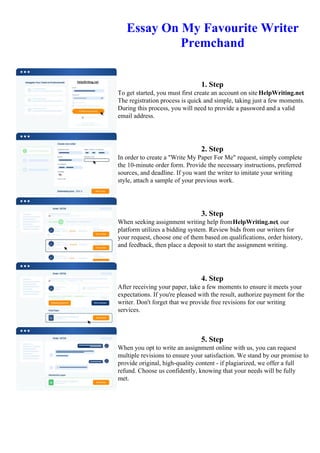 Essay On My Favourite Writer
Premchand
1. Step
To get started, you must first create an account on site HelpWriting.net.
The registration process is quick and simple, taking just a few moments.
During this process, you will need to provide a password and a valid
email address.
2. Step
In order to create a "Write My Paper For Me" request, simply complete
the 10-minute order form. Provide the necessary instructions, preferred
sources, and deadline. If you want the writer to imitate your writing
style, attach a sample of your previous work.
3. Step
When seeking assignment writing help fromHelpWriting.net, our
platform utilizes a bidding system. Review bids from our writers for
your request, choose one of them based on qualifications, order history,
and feedback, then place a deposit to start the assignment writing.
4. Step
After receiving your paper, take a few moments to ensure it meets your
expectations. If you're pleased with the result, authorize payment for the
writer. Don't forget that we provide free revisions for our writing
services.
5. Step
When you opt to write an assignment online with us, you can request
multiple revisions to ensure your satisfaction. We stand by our promise to
provide original, high-quality content - if plagiarized, we offer a full
refund. Choose us confidently, knowing that your needs will be fully
met.
Essay On My Favourite Writer PremchandEssay On My Favourite Writer Premchand
 