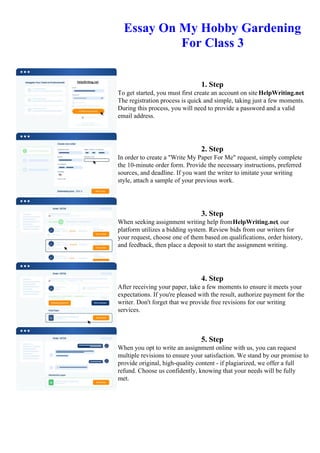 Essay On My Hobby Gardening
For Class 3
1. Step
To get started, you must first create an account on site HelpWriting.net.
The registration process is quick and simple, taking just a few moments.
During this process, you will need to provide a password and a valid
email address.
2. Step
In order to create a "Write My Paper For Me" request, simply complete
the 10-minute order form. Provide the necessary instructions, preferred
sources, and deadline. If you want the writer to imitate your writing
style, attach a sample of your previous work.
3. Step
When seeking assignment writing help fromHelpWriting.net, our
platform utilizes a bidding system. Review bids from our writers for
your request, choose one of them based on qualifications, order history,
and feedback, then place a deposit to start the assignment writing.
4. Step
After receiving your paper, take a few moments to ensure it meets your
expectations. If you're pleased with the result, authorize payment for the
writer. Don't forget that we provide free revisions for our writing
services.
5. Step
When you opt to write an assignment online with us, you can request
multiple revisions to ensure your satisfaction. We stand by our promise to
provide original, high-quality content - if plagiarized, we offer a full
refund. Choose us confidently, knowing that your needs will be fully
met.
Essay On My Hobby Gardening For Class 3 Essay On My Hobby Gardening For Class 3
 