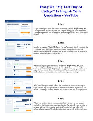 Essay On "My Last Day At
College" In English With
Quotations - YouTube
1. Step
To get started, you must first create an account on site HelpWriting.net.
The registration process is quick and simple, taking just a few moments.
During this process, you will need to provide a password and a valid email
address.
2. Step
In order to create a "Write My Paper For Me" request, simply complete the
10-minute order form. Provide the necessary instructions, preferred
sources, and deadline. If you want the writer to imitate your writing style,
attach a sample of your previous work.
3. Step
When seeking assignment writing help from HelpWriting.net, our
platform utilizes a bidding system. Review bids from our writers for your
request, choose one of them based on qualifications, order history, and
feedback, then place a deposit to start the assignment writing.
4. Step
After receiving your paper, take a few moments to ensure it meets your
expectations. If you're pleased with the result, authorize payment for the
writer. Don't forget that we provide free revisions for our writing services.
5. Step
When you opt to write an assignment online with us, you can request
multiple revisions to ensure your satisfaction. We stand by our promise to
provide original, high-quality content - if plagiarized, we offer a full
refund. Choose us confidently, knowing that your needs will be fully met.
Essay On "My Last Day At College" In English With Quotations - YouTube Essay On "My Last Day At College"
In English With Quotations - YouTube
 