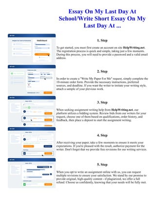 Essay On My Last Day At
School/Write Short Essay On My
Last Day At ...
1. Step
To get started, you must first create an account on site HelpWriting.net.
The registration process is quick and simple, taking just a few moments.
During this process, you will need to provide a password and a valid email
address.
2. Step
In order to create a "Write My Paper For Me" request, simply complete the
10-minute order form. Provide the necessary instructions, preferred
sources, and deadline. If you want the writer to imitate your writing style,
attach a sample of your previous work.
3. Step
When seeking assignment writing help from HelpWriting.net, our
platform utilizes a bidding system. Review bids from our writers for your
request, choose one of them based on qualifications, order history, and
feedback, then place a deposit to start the assignment writing.
4. Step
After receiving your paper, take a few moments to ensure it meets your
expectations. If you're pleased with the result, authorize payment for the
writer. Don't forget that we provide free revisions for our writing services.
5. Step
When you opt to write an assignment online with us, you can request
multiple revisions to ensure your satisfaction. We stand by our promise to
provide original, high-quality content - if plagiarized, we offer a full
refund. Choose us confidently, knowing that your needs will be fully met.
Essay On My Last Day At School/Write Short Essay On My Last Day At ... Essay On My Last Day At
School/Write Short Essay On My Last Day At ...
 
