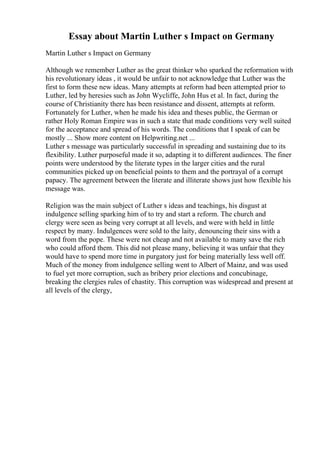 Essay about Martin Luther s Impact on Germany
Martin Luther s Impact on Germany
Although we remember Luther as the great thinker who sparked the reformation with
his revolutionary ideas , it would be unfair to not acknowledge that Luther was the
first to form these new ideas. Many attempts at reform had been attempted prior to
Luther, led by heresies such as John Wycliffe, John Hus et al. In fact, during the
course of Christianity there has been resistance and dissent, attempts at reform.
Fortunately for Luther, when he made his idea and theses public, the German or
rather Holy Roman Empire was in such a state that made conditions very well suited
for the acceptance and spread of his words. The conditions that I speak of can be
mostly ... Show more content on Helpwriting.net ...
Luther s message was particularly successful in spreading and sustaining due to its
flexibility. Luther purposeful made it so, adapting it to different audiences. The finer
points were understood by the literate types in the larger cities and the rural
communities picked up on beneficial points to them and the portrayal of a corrupt
papacy. The agreement between the literate and illiterate shows just how flexible his
message was.
Religion was the main subject of Luther s ideas and teachings, his disgust at
indulgence selling sparking him of to try and start a reform. The church and
clergy were seen as being very corrupt at all levels, and were with held in little
respect by many. Indulgences were sold to the laity, denouncing their sins with a
word from the pope. These were not cheap and not available to many save the rich
who could afford them. This did not please many, believing it was unfair that they
would have to spend more time in purgatory just for being materially less well off.
Much of the money from indulgence selling went to Albert of Mainz, and was used
to fuel yet more corruption, such as bribery prior elections and concubinage,
breaking the clergies rules of chastity. This corruption was widespread and present at
all levels of the clergy,
 