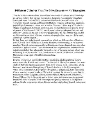 Different Cultures That We May Encounter As Therapists
Thus far in the course we have learned how important it is to have basic knowledge
on various cultures that we may encounter as therapists. According to Choudhuri,
Santiago Rivera, Garrett (2012), culture is defined as the personification of a
worldview through learned and transmitted beliefs, religious and spiritual traditions,
psychological processes, values, and practices. Moreover, it is a way of life that is
shaped by ecological, historical, economic, and political factors on a specific group
of people (Choudhur et al., 2012). I have learned culturegoes beyond just race and
ethnicity. Culture can be seen in the way people dress, the type of food they eat, the
medicines they use, their religious practices, the people they chose to... Show more
content on Helpwriting.net ...
In fact, there were only Spanish supermarkets, which are different than a Mexican
market, which I was interested to explore. From my understanding, in Philadelphia
people of Spanish culture are considered Dominican, Cuban, Puerto Rican, and other
countries of Spanish decent. There are Puerto Rican neighborhoods and Dominican
neighborhoods but they all consider themselves part of the same culture, which was
interesting to me because in Texas, Mexicans were part of the Mexican culture and
Dominicans were a part of the Dominican culture.
Sources
In terms of sources, I happened to find two interesting articles exploring cultural
components of a Spanish supermarket. The first article I looked at was one that was a
study of that what Spanish consumers think about organic food. I choose this article
because I was interested in exploring if Spanish food can be healthy or organic.
While I was in the market, I saw plenty of vegetables and produce, but I was unsure
if there were any organic products. The article explored the view of organic food on
the Spanish culture (VegaвЂђZamora, TorresвЂђRuiz, MurgadoвЂђArmenteros,
ParrasвЂђRosa, 2014). It was viewed as higher value and more expensive product.
Due to this view of organic food, consumption is greatly impacted in the Spanish
culture. Similar to the article above, I found another article about Spanish culture and
food,
 