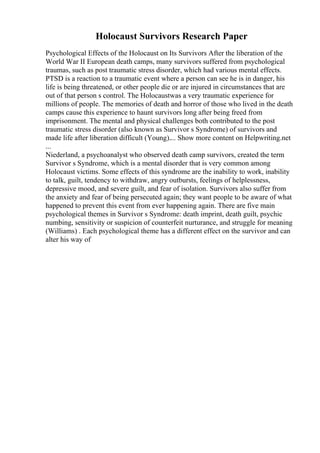 Holocaust Survivors Research Paper
Psychological Effects of the Holocaust on Its Survivors After the liberation of the
World War II European death camps, many survivors suffered from psychological
traumas, such as post traumatic stress disorder, which had various mental effects.
PTSD is a reaction to a traumatic event where a person can see he is in danger, his
life is being threatened, or other people die or are injured in circumstances that are
out of that person s control. The Holocaustwas a very traumatic experience for
millions of people. The memories of death and horror of those who lived in the death
camps cause this experience to haunt survivors long after being freed from
imprisonment. The mental and physical challenges both contributed to the post
traumatic stress disorder (also known as Survivor s Syndrome) of survivors and
made life after liberation difficult (Young).... Show more content on Helpwriting.net
...
Niederland, a psychoanalyst who observed death camp survivors, created the term
Survivor s Syndrome, which is a mental disorder that is very common among
Holocaust victims. Some effects of this syndrome are the inability to work, inability
to talk, guilt, tendency to withdraw, angry outbursts, feelings of helplessness,
depressive mood, and severe guilt, and fear of isolation. Survivors also suffer from
the anxiety and fear of being persecuted again; they want people to be aware of what
happened to prevent this event from ever happening again. There are five main
psychological themes in Survivor s Syndrome: death imprint, death guilt, psychic
numbing, sensitivity or suspicion of counterfeit nurturance, and struggle for meaning
(Williams) . Each psychological theme has a different effect on the survivor and can
alter his way of
 