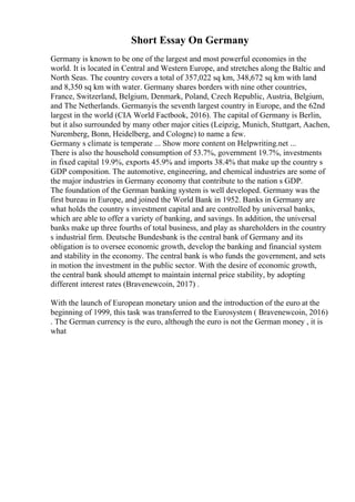 Short Essay On Germany
Germany is known to be one of the largest and most powerful economies in the
world. It is located in Central and Western Europe, and stretches along the Baltic and
North Seas. The country covers a total of 357,022 sq km, 348,672 sq km with land
and 8,350 sq km with water. Germany shares borders with nine other countries,
France, Switzerland, Belgium, Denmark, Poland, Czech Republic, Austria, Belgium,
and The Netherlands. Germanyis the seventh largest country in Europe, and the 62nd
largest in the world (CIA World Factbook, 2016). The capital of Germany is Berlin,
but it also surrounded by many other major cities (Leipzig, Munich, Stuttgart, Aachen,
Nuremberg, Bonn, Heidelberg, and Cologne) to name a few.
Germany s climate is temperate ... Show more content on Helpwriting.net ...
There is also the household consumption of 53.7%, government 19.7%, investments
in fixed capital 19.9%, exports 45.9% and imports 38.4% that make up the country s
GDP composition. The automotive, engineering, and chemical industries are some of
the major industries in Germany economy that contribute to the nation s GDP.
The foundation of the German banking system is well developed. Germany was the
first bureau in Europe, and joined the World Bank in 1952. Banks in Germany are
what holds the country s investment capital and are controlled by universal banks,
which are able to offer a variety of banking, and savings. In addition, the universal
banks make up three fourths of total business, and play as shareholders in the country
s industrial firm. Deutsche Bundesbank is the central bank of Germany and its
obligation is to oversee economic growth, develop the banking and financial system
and stability in the economy. The central bank is who funds the government, and sets
in motion the investment in the public sector. With the desire of economic growth,
the central bank should attempt to maintain internal price stability, by adopting
different interest rates (Bravenewcoin, 2017) .
With the launch of European monetary union and the introduction of the euro at the
beginning of 1999, this task was transferred to the Eurosystem ( Bravenewcoin, 2016)
. The German currency is the euro, although the euro is not the German money , it is
what
 