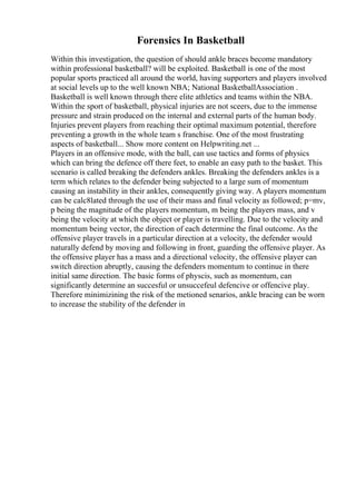 Forensics In Basketball
Within this investigation, the question of should ankle braces become mandatory
within professional basketball? will be exploited. Basketball is one of the most
popular sports practiced all around the world, having supporters and players involved
at social levels up to the well known NBA; National BasketballAssociation .
Basketball is well known through there elite athletics and teams within the NBA.
Within the sport of basketball, physical injuries are not sceers, due to the immense
pressure and strain produced on the internal and external parts of the human body.
Injuries prevent players from reaching their optimal maximum potential, therefore
preventing a growth in the whole team s franchise. One of the most frustrating
aspects of basketball... Show more content on Helpwriting.net ...
Players in an offensive mode, with the ball, can use tactics and forms of physics
which can bring the defence off there feet, to enable an easy path to the basket. This
scenario is called breaking the defenders ankles. Breaking the defenders ankles is a
term which relates to the defender being subjected to a large sum of momentum
causing an instability in their ankles, consequently giving way. A players momentum
can be calc8lated through the use of their mass and final velocity as followed; p=mv,
p being the magnitude of the players momentum, m being the players mass, and v
being the velocity at which the object or player is travelling. Due to the velocity and
momentum being vector, the direction of each determine the final outcome. As the
offensive player travels in a particular direction at a velocity, the defender would
naturally defend by moving and following in front, guarding the offensive player. As
the offensive player has a mass and a directional velocity, the offensive player can
switch direction abruptly, causing the defenders momentum to continue in there
initial same direction. The basic forms of physcis, such as momentum, can
significantly determine an succesful or unsuccefeul defencive or offencive play.
Therefore minimizining the risk of the metioned senarios, ankle bracing can be worn
to increase the stubility of the defender in
 