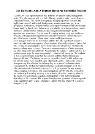 Job Decisions And A Human Resource Specialist Position
SUMMARY This report examines two different job choices in my management
major. The jobs analyzed will be a Sales Manager position and a Human Resource
Specialist position. This report will highlight multiple aspects of each job. The
highlighted material will include background, working conditions, pay scale,
geographic expectations, and job outlook. This report will help decide which career
choice would be best for me. Information provided for these jobs was found on the
Bureau of Labor Statistics website. Sales Managers sales managers guide
organizations sales teams. This includes developing training programs, analyzing
data, and setting goals for organizations sales representatives Human Resource
Specialist human resource... Show more content on Helpwriting.net ...
Sales manager will be on the move most of their day. The significant amount of
travel can take a toll on the person of this position. Many sales managers have a full
time job and are encouraged to pursue their work after office hours whether it be
on weekends or some evenings. The most common employers of sales managers
are retail trade and wholesale trade. According to the Bureau of Labor Statistics the
median annual wage for sales managers is $113,860 which means half the workers
in this occupation make more than that amount and the other half make less
(Bureau of Labor). The bottom ten percent earned less than $54,490 and the top
ten percent earned more than $187,200 (Bureau of Labor). The benefits of sales
managers vary depending on the industry they are a part of. It also takes into
consideration the product they are distributing. Most sales managers work on a
salary or commission basis where the worker will get a part of the sale amount.
The geographic expectations of a sales manager can vary by site. The job itself is
internationally demanding meaning you can find a job in this career anywhere in
the nation. The job is found in either a metropolitan or non metropolitan area
depending on the company. The projected employment growth of sales managers is
five percent from 2014 to 2024 (Bureau of Labor). This rate of growth is average
compared to all
 