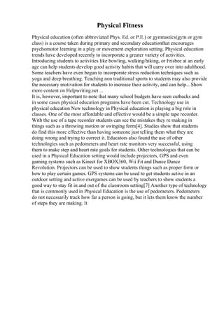 Physical Fitness
Physical education (often abbreviated Phys. Ed. or P.E.) or gymnastics(gym or gym
class) is a course taken during primary and secondary educationthat encourages
psychomotor learning in a play or movement exploration setting. Physical education
trends have developed recently to incorporate a greater variety of activities.
Introducing students to activities like bowling, walking/hiking, or Frisbee at an early
age can help students develop good activity habits that will carry over into adulthood.
Some teachers have even begun to incorporate stress reduction techniques such as
yoga and deep breathing. Teaching non traditional sports to students may also provide
the necessary motivation for students to increase their activity, and can help... Show
more content on Helpwriting.net ...
It is, however, important to note that many school budgets have seen cutbacks and
in some cases physical education programs have been cut. Technology use in
physical education New technology in Physical education is playing a big role in
classes. One of the most affordable and effective would be a simple tape recorder.
With the use of a tape recorder students can see the mistakes they re making in
things such as a throwing motion or swinging form[4]. Studies show that students
do find this more effective than having someone just telling them what they are
doing wrong and trying to correct it. Educators also found the use of other
technologies such as pedometers and heart rate monitors very successful, using
them to make step and heart rate goals for students. Other technologies that can be
used in a Physical Education setting would include projectors, GPS and even
gaming systems such as Kinect for XBOX360, Wii Fit and Dance Dance
Revolution. Projectors can be used to show students things such as proper form or
how to play certain games. GPS systems can be used to get students active in an
outdoor setting and active exergames can be used by teachers to show students a
good way to stay fit in and out of the classroom setting[7] Another type of technology
that is commonly used in Physical Education is the use of pedometers. Pedemeters
do not necessarily track how far a person is going, but it lets them know the number
of steps they are making. It
 
