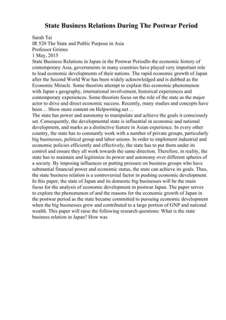 State Business Relations During The Postwar Period
Sarah Tai
IR 520 The State and Public Purpose in Asia
Professor Grimes
1 May, 2015
State Business Relations in Japan in the Postwar PeriodIn the economic history of
contemporary Asia, governments in many countries have played very important role
to lead economic developments of their nations. The rapid economic growth of Japan
after the Second World War has been widely acknowledged and is dubbed as the
Economic Miracle. Some theorists attempt to explain this economic phenomenon
with Japan s geography, international involvement, historical experiences and
contemporary experiences. Some theorists focus on the role of the state as the major
actor to drive and direct economic success. Recently, many studies and concepts have
been ... Show more content on Helpwriting.net ...
The state has power and autonomy to manipulate and achieve the goals it consciously
set. Consequently, the developmental state is influential in economic and national
development, and marks as a distinctive feature in Asian experience. In every other
country, the state has to constantly work with a number of private groups, particularly
big businesses, political group and labor unions. In order to implement industrial and
economic policies efficiently and effectively, the state has to put them under its
control and ensure they all work towards the same direction. Therefore, in reality, the
state has to maintain and legitimize its power and autonomy over different spheres of
a society. By imposing influences or putting pressure on business groups who have
substantial financial power and economic status, the state can achieve its goals. Thus,
the state business relation is a controversial factor in pushing economic development.
In this paper, the state of Japan and its domestic big businesses will be the main
focus for the analysis of economic development in postwar Japan. The paper serves
to explore the phenomenon of and the reasons for the economic growth of Japan in
the postwar period as the state became committed to pursuing economic development
when the big businesses grew and contributed to a large portion of GNP and national
wealth. This paper will raise the following research questions: What is the state
business relation in Japan? How was
 