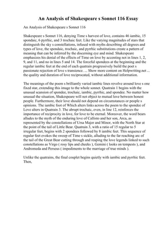 An Analysis of Shakespeare s Sonnet 116 Essay
An Analysis of Shakespeare s Sonnet 116
Shakespeare s Sonnet 116, denying Time s harvest of love, contains 46 iambic, 15
spondaic, 6 pyrrhic, and 3 trochaic feet. Like the varying magnitudes of stars that
distinguish the sky s constellations, infused with myths describing all degrees and
types of love, the spondaic, trochaic, and pyrrhic substitutions create a pattern of
meaning that can be inferred by the discerning eye and mind. Shakespeare
emphasizes his denial of the effects of Time on love by accenting not in lines 1, 2,
9, and 11, and no in lines 5 and 14. The forceful spondees at the beginning and the
regular iambic feet at the end of each quatrain progressively build the poet s
passionate rejection of love s transience. ... Show more content on Helpwriting.net ...
the quality and duration of love reciprocated, without additional information.
The meanings of the poem s brilliantly varied iambic lines revolve around love s one
fixed star, extending this image to the whole sonnet. Quatrain 1 begins with the
unusual scansion of spondee, trochaic, iambic, pyrrhic, and spondee. No matter how
unusual the situation, Shakespeare will not object to mutual love between honest
people. Furthermore, their love should not depend on circumstances or people s
opinions. The iambic foot of Which alters links across the poem to the spondee of
Love alters in Quatrain 3. The abrupt trochaic, even, in line 12, reinforces the
importance of reciprocity in love, for love to be eternal. Moreover, the word bears
alludes to the myth of the enduring love of Callisto and her son, Arca, as
represented by the constellations of Ursa Major and Minor, with the North Star at
the point of the tail of Little Bear. Quatrain 3, with a ratio of 15 regular to 5
irregular feet, begins with 2 spondees followed by 8 iambic feet. This sequence of
regular feet evokes the sweep of Time s sickle, alluding to the far reaching arc of
the tail of the Great Bear cutting through and reaping the love legends linked to such
constellations as Virgo ( rosy lips and cheeks ), Gemini ( looks on tempests ), and
Andromeda and Perseus ( impediments to the marriage of true minds ).
Unlike the quatrains, the final couplet begins quietly with iambic and pyrrhic feet.
Then,
 