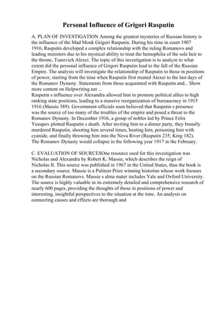 Personal Influence of Grigori Rasputin
A. PLAN OF INVESTIGATION Among the greatest mysteries of Russian history is
the influence of the Mad Monk Grigori Rasputin. During his time in court 1907
1916, Rasputin developed a complex relationship with the ruling Romanovs and
leading ministers due to his mystical ability to treat the hemophilia of the sole heir to
the throne, Tsarevich Alexei. The topic of this investigation is to analyze to what
extent did the personal influence of Grigori Rasputin lead to the fall of the Russian
Empire. The analysis will investigate the relationship of Rasputin to those in positions
of power, starting from the time when Rasputin first treated Alexei to the last days of
the Romanov Dynasty. Statements from those acquainted with Rasputin and... Show
more content on Helpwriting.net ...
Rasputin s influence over Alexandra allowed him to promote political allies to high
ranking state positions, leading to a massive reorganization of bureaucracy in 1915
1916 (Massie 389). Government officials soon believed that Rasputin s presence
was the source of too many of the troubles of the empire and posed a threat to the
Romanov Dynasty. In December 1916, a group of nobles led by Prince Felix
Yusupov plotted Rasputin s death. After inviting him to a dinner party, they brutally
murdered Rasputin, shooting him several times, beating him, poisoning him with
cyanide, and finally throwing him into the Neva River (Rasputin 235; King 182).
The Romanov Dynasty would collapse in the following year 1917 in the February.
C. EVALUATION OF SOURCESOne resource used for this investigation was
Nicholas and Alexandra by Robert K. Massie, which describes the reign of
Nicholas II. This source was published in 1967 in the United States, thus the book is
a secondary source. Massie is a Pulitzer Prize winning historian whose work focuses
on the Russian Romanovs. Massie s alma mater includes Yale and Oxford University.
The source is highly valuable in its extremely detailed and comprehensive research of
nearly 600 pages, providing the thoughts of those in positions of power and
interesting, insightful perspectives to the situation at the time. An analysis on
connecting causes and effects are thorough and
 