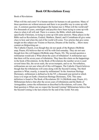 Book Of Revelations Essay
Book of Revelations
When will the end come? It is human nature for humans to ask questions. Many of
these questions are without answers and there is no possible way to come up with
one. A common question that plagues the human race is When will the world end?
For thousands of years, astrologers and psychics have been trying to come up with
clues to when it all will end. There is a source, the Bible, which aids humans,
specifically Christians, in trying to come up with some answers. Many places in the
Bible such as Revelations, Ezekiel, Matthew, Daniel, and I Corinthians all give some
clues to how and when the end of the world will come. Two articles that give some
insight on this subject are Visions or Heaven, Dreams of the End by ... Show more
content on Helpwriting.net ...
The Catholic Church, even though they do not speak of the Rapture (McBride
amp; Praem, 65) believes that we will be with God someday. They are not sure
though how this will happen (McBride amp; Praem, 58). The second question a
millenarian would ask is What about the years of tribulation? A millenarian says
that there will be seven years of tribulation. They base this claim on the happenings
in the book of Revelations. In the Book of Revelations the number seven is used
several times like, the seven seals, the seven trumpets, and so on. Nevertheless,
millenarians are not sure when all of this will happen. The Catholic Church believes
though that the tribulations will come along with the Second Coming. The third
question is What, exactly, is meant by millennium? In the American Heritage
Dictionary, millennium is defined as In the NT, a thousand year period in which
Jesus is to reign on Earth. (American Heritage Dictionary, 529). This same
definition is found in The Book of Revelations 20:1 6 (McBride amp; Praem, 61).
Millenarians believe that after the seven years of tribulations and the Battle of
Armageddon, comes the millennium as described in Revelations, will come. The
final question is When can we expect the Second Coming? Millenarians believe that
the Second Coming is the last criteria for the end of the world. Not only
 