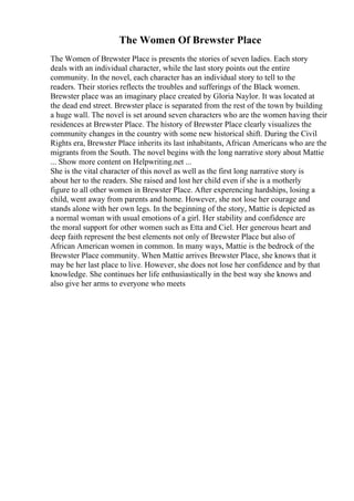 The Women Of Brewster Place
The Women of Brewster Place is presents the stories of seven ladies. Each story
deals with an individual character, while the last story points out the entire
community. In the novel, each character has an individual story to tell to the
readers. Their stories reflects the troubles and sufferings of the Black women.
Brewster place was an imaginary place created by Gloria Naylor. It was located at
the dead end street. Brewster place is separated from the rest of the town by building
a huge wall. The novel is set around seven characters who are the women having their
residences at Brewster Place. The history of Brewster Place clearly visualizes the
community changes in the country with some new historical shift. During the Civil
Rights era, Brewster Place inherits its last inhabitants, African Americans who are the
migrants from the South. The novel begins with the long narrative story about Mattie
... Show more content on Helpwriting.net ...
She is the vital character of this novel as well as the first long narrative story is
about her to the readers. She raised and lost her child even if she is a motherly
figure to all other women in Brewster Place. After experencing hardships, losing a
child, went away from parents and home. However, she not lose her courage and
stands alone with her own legs. In the beginning of the story, Mattie is depicted as
a normal woman with usual emotions of a girl. Her stability and confidence are
the moral support for other women such as Etta and Ciel. Her generous heart and
deep faith represent the best elements not only of Brewster Place but also of
African American women in common. In many ways, Mattie is the bedrock of the
Brewster Place community. When Mattie arrives Brewster Place, she knows that it
may be her last place to live. However, she does not lose her confidence and by that
knowledge. She continues her life enthusiastically in the best way she knows and
also give her arms to everyone who meets
 