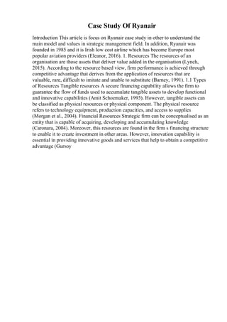 Case Study Of Ryanair
Introduction This article is focus on Ryanair case study in other to understand the
main model and values in strategic management field. In addition, Ryanair was
founded in 1985 and it is Irish low cost airline which has become Europe most
popular aviation providers (Eleanor, 2016). 1. Resources The resources of an
organisation are those assets that deliver value added in the organisation (Lynch,
2015). According to the resource based view, firm performance is achieved through
competitive advantage that derives from the application of resources that are
valuable, rare, difficult to imitate and unable to substitute (Barney, 1991). 1.1 Types
of Resources Tangible resources A secure financing capability allows the firm to
guarantee the flow of funds used to accumulate tangible assets to develop functional
and innovative capabilities (Amit Schoemaker, 1993). However, tangible assets can
be classified as physical resources or physical component. The physical resource
refers to technology equipment, production capacities, and access to supplies
(Morgan et al., 2004). Financial Resources Strategic firm can be conceptualised as an
entity that is capable of acquiring, developing and accumulating knowledge
(Caronara, 2004). Moreover, this resources are found in the firm s financing structure
to enable it to create investment in other areas. However, innovation capability is
essential in providing innovative goods and services that help to obtain a competitive
advantage (Gursoy
 