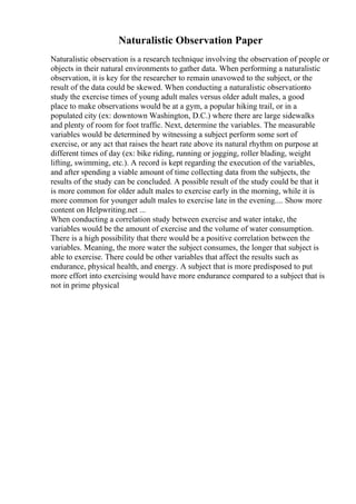 Naturalistic Observation Paper
Naturalistic observation is a research technique involving the observation of people or
objects in their natural environments to gather data. When performing a naturalistic
observation, it is key for the researcher to remain unavowed to the subject, or the
result of the data could be skewed. When conducting a naturalistic observationto
study the exercise times of young adult males versus older adult males, a good
place to make observations would be at a gym, a popular hiking trail, or in a
populated city (ex: downtown Washington, D.C.) where there are large sidewalks
and plenty of room for foot traffic. Next, determine the variables. The measurable
variables would be determined by witnessing a subject perform some sort of
exercise, or any act that raises the heart rate above its natural rhythm on purpose at
different times of day (ex: bike riding, running or jogging, roller blading, weight
lifting, swimming, etc.). A record is kept regarding the execution of the variables,
and after spending a viable amount of time collecting data from the subjects, the
results of the study can be concluded. A possible result of the study could be that it
is more common for older adult males to exercise early in the morning, while it is
more common for younger adult males to exercise late in the evening.... Show more
content on Helpwriting.net ...
When conducting a correlation study between exercise and water intake, the
variables would be the amount of exercise and the volume of water consumption.
There is a high possibility that there would be a positive correlation between the
variables. Meaning, the more water the subject consumes, the longer that subject is
able to exercise. There could be other variables that affect the results such as
endurance, physical health, and energy. A subject that is more predisposed to put
more effort into exercising would have more endurance compared to a subject that is
not in prime physical
 