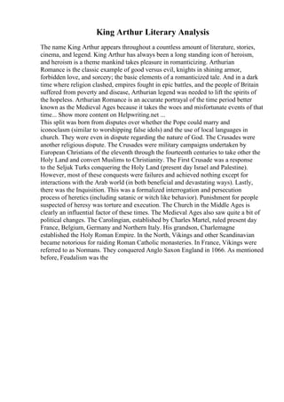 King Arthur Literary Analysis
The name King Arthur appears throughout a countless amount of literature, stories,
cinema, and legend. King Arthur has always been a long standing icon of heroism,
and heroism is a theme mankind takes pleasure in romanticizing. Arthurian
Romance is the classic example of good versus evil, knights in shining armor,
forbidden love, and sorcery; the basic elements of a romanticized tale. And in a dark
time where religion clashed, empires fought in epic battles, and the people of Britain
suffered from poverty and disease, Arthurian legend was needed to lift the spirits of
the hopeless. Arthurian Romance is an accurate portrayal of the time period better
known as the Medieval Ages because it takes the woes and misfortunate events of that
time... Show more content on Helpwriting.net ...
This split was born from disputes over whether the Pope could marry and
iconoclasm (similar to worshipping false idols) and the use of local languages in
church. They were even in dispute regarding the nature of God. The Crusades were
another religious dispute. The Crusades were military campaigns undertaken by
European Christians of the eleventh through the fourteenth centuries to take other the
Holy Land and convert Muslims to Christianity. The First Crusade was a response
to the Seljuk Turks conquering the Holy Land (present day Israel and Palestine).
However, most of these conquests were failures and achieved nothing except for
interactions with the Arab world (in both beneficial and devastating ways). Lastly,
there was the Inquisition. This was a formalized interrogation and persecution
process of heretics (including satanic or witch like behavior). Punishment for people
suspected of heresy was torture and execution. The Church in the Middle Ages is
clearly an influential factor of these times. The Medieval Ages also saw quite a bit of
political changes. The Carolingian, established by Charles Martel, ruled present day
France, Belgium, Germany and Northern Italy. His grandson, Charlemagne
established the Holy Roman Empire. In the North, Vikings and other Scandinavian
became notorious for raiding Roman Catholic monasteries. In France, Vikings were
referred to as Normans. They conquered Anglo Saxon England in 1066. As mentioned
before, Feudalism was the
 