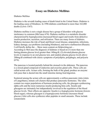 Essay on Diabetes Mellitus
Diabetes Mellitus
Diabetes is the seventh leading cause of death listed in the United States. Diabetes is
the leading cause of blindness. In 1996 diabetes contributed to more than 162,000
deaths (Lewis 1367).
Diabetes mellitus is not a single disease but a group of disorders with glucose
intolerance in common (McCance 674). Diabetes mellitus is a metabolic disorder
characterized by hyperglycemia (increased blood sugar) and results from defective
insulin production, secretion, and utilization. There are many forms of diabetes.
Diabetes increases the risk of heart and blood vessel disease, amputation, infections,
kidney damage, eye problems (including blindness), and nerve malfunction (Husain).
I will briefly define the ... Show more content on Helpwriting.net ...
According to McCance the diagnosis of diabetes is based on (1) more than one
fasting plasma glucose level greater than 140mg/dl, (2) elevated plasma glucose
levels in response to an oral glucose test, and random plasma glucose levels above
200mg/dl combined with classic symptoms of polydipsia, polyphagia, and polyuria
(674).
The pancreas is located partially behind the stomach in the abdomen. The pancreas
is a mixed gland composed of endocrine and exocrine gland cells. These cells are
called acinar cells. Acinar cells, forming the bulk of the gland, produce an enzyme
rich juice that is ducted into the small intestine during food digestion.
Scattered among the acinar cells are approximately a million pancreatic islets (islets
of Langerhans), minute cell clusters that produce pancreatic hormones. The islets
contain two major populations of hormone producing cells, the glucagen synthesizing
alpha cells and the more numerous insulin producing beta cells. Insulin and
glucagons are intimately but independently involved in the regulation of the blood
glucose levels. Their effects are opposite: Insulin is a hypoglycemic hormone (lowers
blood sugar), whereas glucagon is a hyperglycemic hormone (increases blood
glucose.) Islet cells also synthesize other peptides in small amounts. These include
somatostatin
 