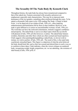 The Sexuality Of The Nude Body By Kenneth Clark
Throughout history, the nude body has always been romanticised compared to
that of the naked one. Features associated with sexuality and power are
emphasised, especially male characteristics. This may be to represent male
dominance of the two genders, something often reinforced through the years. To be
naked; as Kenneth Clark states in his 1956 reading The Nude: A Study in Ideal
Form , is to be deprived of our clothes (Clark, 1956: p1) , often implying
embarrassment and humiliation felt by those in that condition. However, to be
nude is quite different as it carries no uncomfortable overtone. (Clark, 1956: p1)
The word does not have the awkward connotations, instead it suggests confidence
and prosperity. The naked body is seen as an object upon which the eye dwells
with pleasure (Clark, 1956: p3) this however, is untrue. The naked body features
wrinkles, blemishes and other flaws which are often scorned and found repulsive.
Clark suggests when painting/photographing a naked body, we do not wish to
imitate; we wish to perfect. (Clark, 1956: p4) . The result of this, is the nude body
a perfected, retouched figure. This figure is a depiction of what the artist believed
the body should look like, and so they have posed and altered them in such a way as
to conform to these ideas. Clark indicates, when the viewer critiques an unaltered
body, recognising weight, height, proportions, etc. we are admitting...the existence of
ideal beauty (Clark, 1956: p10). It
 