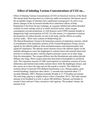 Effect of Inhaling Various Concentrations of CO2 on...
Effect of Inhaling Various Concentrations of CO2 on Electrical Activity of the Heart
The human body functions best in a relatively stable environment. Deviations out of
the acceptable ranges of tolerance have unpleasant consequences. In such a way,
drastic changes in the air humans breathe have calamitous effects of body.
Respiration is the basis for gas exchange, as oxygenis inhaled and carbon dioxideis
exhaled. In some settings such as in small, enclosed rooms, when oxygen
consumption exceeds production, or with diseases such COPD, humans breathe in
dangerously high concentrations of CO2. For this reason, it is important to analyze
the properties of carbon dioxide, its role in the body, and the effects on cardiac
activity under... Show more content on Helpwriting.net ...
The Dorsal Respiratory Group in the brainstem consists of inspiratory neurons, which
in coordination with inspiratory neurons of the Ventral Respiratory Group, receive
signals by the afferent pathway from mechanoreceptors and chemoreceptors and
signal for inspiration. The phrenic motor neurons receive the efferent signal via the
medulla oblongata to cause the diaphragm to contract down and external intercostal
muscles to contract up and o, and the negative pressure causes air to enter lungs
from the atmosphere. The oxygen diffuses into the bloodstream and carbon dioxide
diffuses into lungs. Most oxygen molecules then bind to hemoglobin in red blood
cells. The expiratory neurons of VRG send impulses to expiratory muscles of rectus
abdominus and internal intercostals contract down while the diaphragm relaxes, and
this causes air to leave the lugs and out the mouth or nostrils. The exhaled air
contains about 5.6 percent CO2 (Dakota Gasification, n.d.). During eupnea, quiet
normal breathing, inspiration takes about 1 2 seconds and expiration takes 2 3
seconds (Mateika, 2007). Humans normally breathe at 12 15 breathes per minute.
The total lung capacity is slightly below 6 liters (Tamarkin, 2011). The tidal volume,
amount of air breathed in at rest, is about 500 milliliters. Humans can breathe in
around 3 liters and out 5 liters, termed as vital capacity. The residual volume, the
amount of air
 