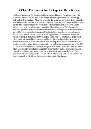 A Cloud Enviroment For Backup And Data Storage
A Cloud Enviroment for Backup and Data Storage Hugo E. Camacho, J. Alfredo
Brambila, Alfredo PeГ±a, JosГ© M. Vargas Designing Information Technology,
Polytechnic University of Altamira, Altamira Tamaulipas, MГ©xico {hugo.camacho,
alfredo.brambila, alfredo.pena, manuel.vargas}@upalt.edu.mx Theoretical Currently
determined from advances and mechanical advancements can have Input Output
gadgets ever better ready to store more data. The utilization of the plates of the
hubs of a group as worldwide capacity framework is a cheap answer for a cloud the
earth. The requirement for the accessible of data from anyplace is expanding; this
speaks to an issue for some clients who use applications, for example, databases,
media, individual document, reports, and so forth. The I/O information requests of
these applications get higher as they get bigger. Keeping in mind the end goal to
enhance execution of these applications can utilize parallel record frameworks. Pvfs2
is a free parallel record framework created by a multi establishment group of parallel I
/O, systems administration and capacity specialists. In this paper we show the outline
of an execution for cloud environment for ready to store and go down information
through utilizing remote servers that can be gotten to through the Internet. The
execution intends to expand the accessibility of information and diminish in loss of
data. Essential words Cloud, Storage, reinforcement, File System,
 