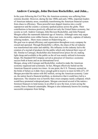 Andrew Carnegie, John Davison Rockefeller, and John...
In the years following the Civil War, the American economy was suffering from
extreme disorder. However, during the late 1800s and early 1900s, important leaders
of American industry arose, essentially transforming the American financial system
from chaos to efficiency. These powerful men shaped America into a world
superpower and the country s economy sparked jealous across the globe. Their
contributions to business positively affected not only the United States economy, but
society as well. Andrew Carnegie, John Davison Rockefeller, and John Pierpont
Morgan reflect the mammoth industrial age of America. Although some may argue
these industrialists were robber barons, these men were, in reality, captains of industry
utilizing modern... Show more content on Helpwriting.net ...
His goal was to spread efficiency and organization throughout every company he
owned and operated. Through Rockefeller s efforts, the chaos of the oil industry
was transformed into order and stability. His influence in this industry led to the
creation of a myriad of products for the public which only bettered their ways of
life. Similar to Carnegie, Rockefeller also fostered lower prices for oil, making
light cheap and available to the public as the oil was mainly utilized in kerosene
lamps. His Standard Oil Company served as precursor of America s economic
success both at home and on an international level.
Morgan, along with Carnegie and Rockefeller, worked to make the American
economy organized and systematic. In fact, Morgan effectively bailed out the
American financial system two times. At one point, the U.S. Treasury seemed on
the brink of failure as it didn t have enough gold in reserve to meet its bills (27). J.P.
Morgan provided the nation with $62 million, saving the American economy. Later
on, the nation faced a financial problem, so destructive that it could have led to a
depression. The situation was so horrific that a trust company nearly collapsed, which
would have promoted widespread panic. Morgan convinced several of the nation s
foremost financers to lend money in an effort to save the trust, in turn saving the
country from a financial catastrophe. Morgan is also infamously known for creating
successful companies from failing
 