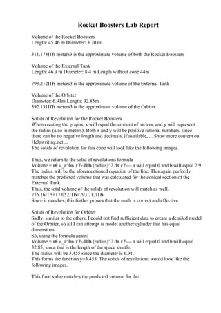 Rocket Boosters Lab Report
Volume of the Rocket Boosters
Length: 45.46 m Diameter: 3.70 m
311.174ПЂ meters3 is the approximate volume of both the Rocket Boosters
Volume of the External Tank
Length: 46.9 m Diameter: 8.4 m Length without cone 44m
793.212ПЂ meters3 is the approximate volume of the External Tank
Volume of the Orbiter
Diameter: 6.91m Length: 32.85m
392.131ПЂ meters3 is the approximate volume of the Orbiter
Solids of Revolution for the Rocket Boosters
When creating the graphs, x will equal the amount of meters, and y will represent
the radius (also in meters). Both x and y will be positive rational numbers, since
there can be no negative length and decimals, if available, ... Show more content on
Helpwriting.net ...
The solids of revolution for this cone will look like the following images.
Thus, we return to the solid of revolutions formula
Volume = в€«_a^bв
–’гЂ–ПЂ (radius)^2 dx гЂ— a will equal 0 and b will equal 2.9.
The radius will be the aforementioned equation of the line. This again perfectly
matches the predicted volume that was calculated for the conical section of the
External Tank.
Thus, the total volume of the solids of revolution will match as well.
776.16ПЂ+17.052ПЂ=793.212ПЂ
Since it matches, this further proves that the math is correct and effective.
Solids of Revolution for Orbiter
Sadly, similar to the others, I could not find sufficient data to create a detailed model
of the Orbiter, so all I can attempt is model another cylinder that has equal
dimensions.
So, using the formula again:
Volume = в€«_a^bв
–’гЂ–ПЂ (radius)^2 dx гЂ— a will equal 0 and b will equal
32.85, since that is the length of the space shuttle.
The radius will be 3.455 since the diameter is 6.91.
This forms the function y=3.455. The solids of revolutions would look like the
following images.
This final value matches the predicted volume for the
 