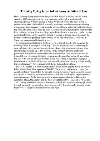 Training Flying Imparted At Army Aviation School
Basic training flying imparted at Army Aviation School is the bed rock of Army
Aviation. Officers aspiring to become Aviators go through a professionally
challenging basic Aviation course at Army Aviation School. The basic flying is
conducted on MFI 17 (Mushshak Aircraft), which is a small two seater fixed wing
monoplane. It is a rugged, versatile, and a very good basic trainer aircraft which bears
the brunt of all the follies of an ab initio Aviation student, including but not limited to
hard landings, bumpy rides, touching engine limitations in hot weather, and excessive
control deflections. Army Aviation School is located at Gujranwala which is in the
heart of the Punjab province and is famous for its rice cultivation. Moreover, it...
Show more content on Helpwriting.net ...
This water remains standing in the fields for a couple of months and increases the
humidity index of the region drastically. Then the Monsoon rains start lashing the
area and further increase the humidity index. Since, it is peak summer times with
temperatures shooting up to 50o Celsius, so the capacity of air to hold water
particles is manifolds as compared to cold winter season. The overall effect of all
these different physiographic factors is creation of a giant hot air bubble engulfing
the area with a lot of humidity trapped inside of it. These extreme physiographic
conditions test the limits of man and machine alike which are already being tested by
the high G (gravity) forces experienced during the aerobatics phase.
The MFI 17 aircraft is a small trainer aircraft with a piston engine that is air cooled.
It has a limited rated horsepower of 200 HP. There is no environment control (air
condition) facility installed in the aircraft. During the summer cum Monsoon season,
the aircraft is subjected to extreme weather conditions which affect its performance
and maintenance. At the same time, the aerobatics phase also starts. During the
aerobatics phase, the aircraft and the pilot are subjected to G forces up to +5 Gs and
2 Gs. During aerobatics, the aircraft is turned, rolled, and maneuvered through the air
through various flying attitudes. Since, the aircraft is flown by under training pilots,
therefore it is subjected to further stress and wear
 