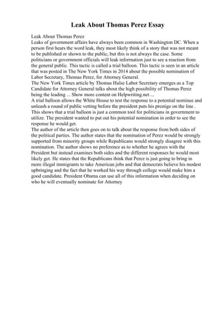 Leak About Thomas Perez Essay
Leak About Thomas Perez
Leaks of government affairs have always been common in Washington DC. When a
person first hears the word leak, they most likely think of a story that was not meant
to be published or shown to the public, but this is not always the case. Some
politicians or government officials will leak information just to see a reaction from
the general public. This tactic is called a trial balloon. This tactic is seen in an article
that was posted in The New York Times in 2014 about the possible nomination of
Labor Secretary, Thomas Perez, for Attorney General.
The New York Times article by Thomas Hulse Labor Secretary emerges as a Top
Candidate for Attorney General talks about the high possibility of Thomas Perez
being the leading ... Show more content on Helpwriting.net ...
A trial balloon allows the White House to test the response to a potential nominee and
unleash a round of public vetting before the president puts his prestige on the line .
This shows that a trial balloon is just a common tool for politicians in government to
utilize. The president wanted to put out his potential nomination in order to see the
response he would get.
The author of the article then goes on to talk about the response from both sides of
the political parties. The author states that the nomination of Perez would be strongly
supported from minority groups while Republicans would strongly disagree with this
nomination. The author shows no preference as to whether he agrees with the
President but instead examines both sides and the different responses he would most
likely get. He states that the Republicans think that Perez is just going to bring in
more illegal immigrants to take American jobs and that democrats believe his modest
upbringing and the fact that he worked his way through college would make him a
good candidate. President Obama can use all of this information when deciding on
who he will eventually nominate for Attorney
 