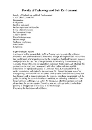 Faculty of Technology and Built Environment
Faculty of Technology and Built Environment
TABLE OF CONTENT:
Introduction
Background
Problem statement
Project objectives and benefits
Route selection process
Environmental issues
Affected parties
Consultation process
Project design
Technical challenges
Conclusions
References
Highway Project Review
Auckland, a highly populated city in New Zealand experiences traffic problems
frequently. This problems needs to be resolved through development of a roadsystem
that would tackle challenges imposed by the population. Auckland Transport manages
road projects in the city. One of the projects in Auckland city that is underway by
Auckland Transport (AT) is the upgrade of Dominion Road project. AT inherited this
project from the Auckland city council, which had earlier undertaken public
consultation for a proposed upgrade to Dominion Road. Key concerns from the
earlier consultation undertaken by the Auckland City Council included loss of on
street parking, and concerns that use of bus lanes by other vehicles would create four
lane highway. AT in its design includes the concerns raised and has engaged both the
public, including the potentially affected residents, and other key stakeholders from
the government and the private sector. AT has opened a feedback process in which
views about the improvement of Dominion road are collected to be examined and
possibly to be approved and included in the final design.
Upgrading the dominion road will bring
 