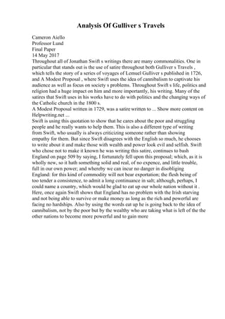 Analysis Of Gulliver s Travels
Cameron Aiello
Professor Lund
Final Paper
14 May 2017
Throughout all of Jonathan Swift s writings there are many commonalities. One in
particular that stands out is the use of satire throughout both Gulliver s Travels ,
which tells the story of a series of voyages of Lemuel Gulliver s published in 1726,
and A Modest Proposal , where Swift uses the idea of cannibalism to captivate his
audience as well as focus on society s problems. Throughout Swift s life, politics and
religion had a huge impact on him and more importantly, his writing. Many of the
satires that Swift uses in his works have to do with politics and the changing ways of
the Catholic church in the 1800 s.
A Modest Proposal written in 1729, was a satire written to ... Show more content on
Helpwriting.net ...
Swift is using this quotation to show that he cares about the poor and struggling
people and he really wants to help them. This is also a different type of writing
from Swift, who usually is always criticizing someone rather than showing
empathy for them. But since Swift disagrees with the English so much, he chooses
to write about it and make those with wealth and power look evil and selfish. Swift
who chose not to make it known he was writing this satire, continues to bash
England on page 509 by saying, I fortunately fell upon this proposal; which, as it is
wholly new, so it hath something solid and real, of no expence, and little trouble,
full in our own power; and whereby we can incur no danger in disobliging
England: for this kind of commodity will not bear exportation; the flesh being of
too tender a consistence, to admit a long continuance in salt; although, perhaps, I
could name a country, which would be glad to eat up our whole nation without it .
Here, once again Swift shows that England has no problem with the Irish starving
and not being able to survive or make money as long as the rich and powerful are
facing no hardships. Also by using the words eat up he is going back to the idea of
cannibalism, not by the poor but by the wealthy who are taking what is left of the the
other nations to become more powerful and to gain more
 