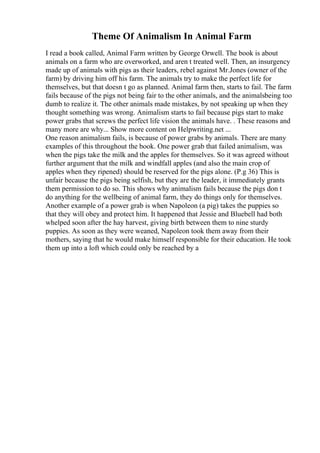 Theme Of Animalism In Animal Farm
I read a book called, Animal Farm written by George Orwell. The book is about
animals on a farm who are overworked, and aren t treated well. Then, an insurgency
made up of animals with pigs as their leaders, rebel against Mr.Jones (owner of the
farm) by driving him off his farm. The animals try to make the perfect life for
themselves, but that doesn t go as planned. Animal farm then, starts to fail. The farm
fails because of the pigs not being fair to the other animals, and the animalsbeing too
dumb to realize it. The other animals made mistakes, by not speaking up when they
thought something was wrong. Animalism starts to fail because pigs start to make
power grabs that screws the perfect life vision the animals have. . These reasons and
many more are why... Show more content on Helpwriting.net ...
One reason animalism fails, is because of power grabs by animals. There are many
examples of this throughout the book. One power grab that failed animalism, was
when the pigs take the milk and the apples for themselves. So it was agreed without
further argument that the milk and windfall apples (and also the main crop of
apples when they ripened) should be reserved for the pigs alone. (P.g 36) This is
unfair because the pigs being selfish, but they are the leader, it immediately grants
them permission to do so. This shows why animalism fails because the pigs don t
do anything for the wellbeing of animal farm, they do things only for themselves.
Another example of a power grab is when Napoleon (a pig) takes the puppies so
that they will obey and protect him. It happened that Jessie and Bluebell had both
whelped soon after the hay harvest, giving birth between them to nine sturdy
puppies. As soon as they were weaned, Napoleon took them away from their
mothers, saying that he would make himself responsible for their education. He took
them up into a loft which could only be reached by a
 