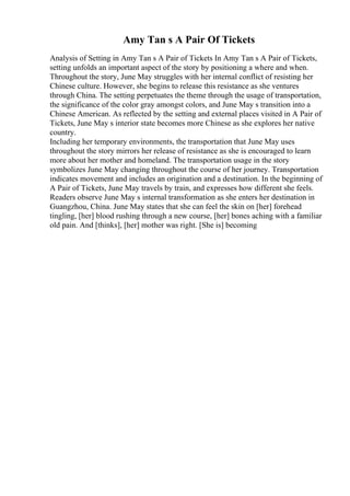 Amy Tan s A Pair Of Tickets
Analysis of Setting in Amy Tan s A Pair of Tickets In Amy Tan s A Pair of Tickets,
setting unfolds an important aspect of the story by positioning a where and when.
Throughout the story, June May struggles with her internal conflict of resisting her
Chinese culture. However, she begins to release this resistance as she ventures
through China. The setting perpetuates the theme through the usage of transportation,
the significance of the color gray amongst colors, and June May s transition into a
Chinese American. As reflected by the setting and external places visited in A Pair of
Tickets, June May s interior state becomes more Chinese as she explores her native
country.
Including her temporary environments, the transportation that June May uses
throughout the story mirrors her release of resistance as she is encouraged to learn
more about her mother and homeland. The transportation usage in the story
symbolizes June May changing throughout the course of her journey. Transportation
indicates movement and includes an origination and a destination. In the beginning of
A Pair of Tickets, June May travels by train, and expresses how different she feels.
Readers observe June May s internal transformation as she enters her destination in
Guangzhou, China. June May states that she can feel the skin on [her] forehead
tingling, [her] blood rushing through a new course, [her] bones aching with a familiar
old pain. And [thinks], [her] mother was right. [She is] becoming
 
