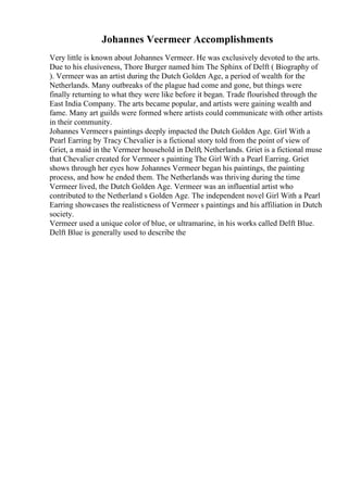 Johannes Veermeer Accomplishments
Very little is known about Johannes Vermeer. He was exclusively devoted to the arts.
Due to his elusiveness, Thore Burger named him The Sphinx of Delft ( Biography of
). Vermeer was an artist during the Dutch Golden Age, a period of wealth for the
Netherlands. Many outbreaks of the plague had come and gone, but things were
finally returning to what they were like before it began. Trade flourished through the
East India Company. The arts became popular, and artists were gaining wealth and
fame. Many art guilds were formed where artists could communicate with other artists
in their community.
Johannes Vermeers paintings deeply impacted the Dutch Golden Age. Girl With a
Pearl Earring by Tracy Chevalier is a fictional story told from the point of view of
Griet, a maid in the Vermeer household in Delft, Netherlands. Griet is a fictional muse
that Chevalier created for Vermeer s painting The Girl With a Pearl Earring. Griet
shows through her eyes how Johannes Vermeer began his paintings, the painting
process, and how he ended them. The Netherlands was thriving during the time
Vermeer lived, the Dutch Golden Age. Vermeer was an influential artist who
contributed to the Netherland s Golden Age. The independent novel Girl With a Pearl
Earring showcases the realisticness of Vermeer s paintings and his affiliation in Dutch
society.
Vermeer used a unique color of blue, or ultramarine, in his works called Delft Blue.
Delft Blue is generally used to describe the
 