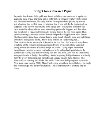 Bridget Jones Research Paper
From the time I was a little girl I was forced to believe that everyone is a princess,
everyone has a prince charming and in order to be a princess you have to be some
sort of damsel in distress. Not only that but I was painted this picture by movies
and television that my life has a certain time line if you will. In the beginning I am
supposed to be a down trodden and think things can t look up and then after that
there would be a huge climax were something spectacular happens and then after
that the climax is ripped out from under me and I am at the low point again. Then
prince charming comes rescues the damsel and you live happily ever after. In real
life though there is no huge climax there is just a bunch of really good and bad things
spread out through our entire... Show more content on Helpwriting.net ...
Now in order for me to compile information such as this I had to spend many hours
watching all the romantic movies/comedies I knew crying out all my tears and
eating a dreadful amount of cookie dough ice cream. Trying to put a coherent
thought onto paper in between you had me at hello and no body puts baby in the
corner isn t exactly easy but it was very fun. The first Rom Com that the time line is
very prevalent in is Bridget Jones Diary. At the beginning Bridget is outed at a family
party by a very handsome man named Mark Darcey he calls her a Spinster who
smokes like a chimney and drinks like a fish. From there Bridget spends her whole
New Year s eve singing All by Myself and crying about how she will always be single
and relationships will never work for her. That is the first part of the time line the
down
 