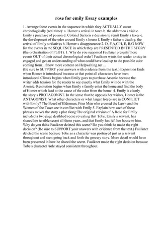 rose for emily Essay examples
1. Arrange these events in the sequence in which they ACTUALLY occur
chronologically (real time): a. Homer s arrival in town b. the aldermen s visit c.
Emily s purchase of poison d. Colonel Sartoris s decision to remit Emily s taxes e.
the development of the odor around Emily s house f. Emily s father s death g. the
arrival of Emily s relatives h. Homer s disappearance 2. D, F,A,C,H, E, B,G NOW
list the events in the SEQUENCE in which they are PRESENTED IN THE STORY
(the orchestration of PLOT). 1. Why do you supposed Faulkner presents these
events OUT of their actual chronological order? Faulkner wants the reader to stay in
engaged and get an understanding of what could have lead up to the possible odor
coming from... Show more content on Helpwriting.net ...
(Be sure to SUPPORT your answers with evidence from the text.) Exposition Ends
when Homer is introduced because at that point all characters have been
introduced. Climax begins when Emily goes to purchase Arsenic because the
writer adds tension for the reader to see exactly what Emily will do with the
Arsenic. Resolution begins when Emily s family enter the home and find the body
of Homer which lead to the cause of the odor from the home. 4. Emily is clearly
the story s PROTAGONIST. In the sense that he opposes her wishes, Homer is the
ANTAGONIST. What other characters or what larger forces are in CONFLICT
with Emily? The Board of Elderman, Four Men who crossed the Lawn and the
Women of the Town are in conflict with Emily 5. Explain how each of these
phrases moves the story s plot along:The original version of A Rose for Emily
included a two page deathbed scene revealing that Tobe, Emily s servant, has
shared her terrible secret all these years, and that Emily has left her house to him.
Why do you think Faulkner deleted this scene? Do you think he made the right
decision? (Be sure to SUPPORT your answers with evidence from the text.) Faulkner
deleted the scene because Tobe as a character was portrayed just as a servant
throughout and seen going back and forth the grocery store. More detail would have
been presented in how he shared the secret. Faulkner made the right decision because
Tobe s character /role stayed consistent throughout.
 