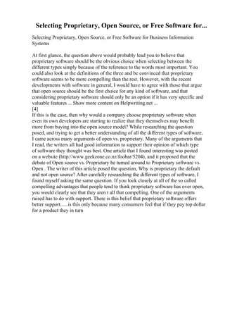 Selecting Proprietary, Open Source, or Free Software for...
Selecting Proprietary, Open Source, or Free Software for Business Information
Systems
At first glance, the question above would probably lead you to believe that
proprietary software should be the obvious choice when selecting between the
different types simply because of the reference to the words most important. You
could also look at the definitions of the three and be convinced that proprietary
software seems to be more compelling than the rest. However, with the recent
developments with software in general, I would have to agree with those that argue
that open source should be the first choice for any kind of software, and that
considering proprietary software should only be an option if it has very specific and
valuable features ... Show more content on Helpwriting.net ...
[4]
If this is the case, then why would a company choose proprietary software when
even its own developers are starting to realize that they themselves may benefit
more from buying into the open source model? While researching the question
posed, and trying to get a better understanding of all the different types of software,
I came across many arguments of open vs. proprietary. Many of the arguments that
I read, the writers all had good information to support their opinion of which type
of software they thought was best. One article that I found interesting was posted
on a website (http://www.geekzone.co.nz/foobar/5204), and it proposed that the
debate of Open source vs. Proprietary be turned around to Proprietary software vs.
Open . The writer of this article posed the question, Why is proprietary the default
and not open source? After carefully researching the different types of software, I
found myself asking the same question. If you look closely at all of the so called
compelling advantages that people tend to think proprietary software has over open,
you would clearly see that they aren t all that compelling. One of the arguments
raised has to do with support. There is this belief that proprietary software offers
better support......is this only because many consumers feel that if they pay top dollar
for a product they in turn
 