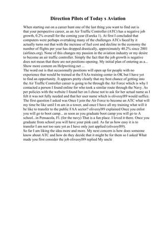 Direction Pilots of Today s Aviation
When starting out on a career hunt one of the last thing you want to find out is
that your perspective career, as an Air Traffic Controller (ATC) has a negative job
growth, 0.2% overall for the coming year (Eureka 1). At first I concluded that
computers were perhaps overtaking many of the challenges ATCs faced by it
actually turns out that with the increase of fuel cost and decline in the economy the
number of flights per year has dropped drastically, approximately 40.2% since 2001
(airlines.org). None of this changes my passion in the aviation industry or my desire
to become an air traffic controller. Simply the fact that the job growth is negative
does not mean that there are not positions opening. My initial plan of entering as a...
Show more content on Helpwriting.net ...
The word out is that occasionally positions will open up for people with no
experience that would be trained at the FAAs training center in OK but I have yet
to find an opportunity. It appears pretty clearly that my best chance of getting into
the Air Traffic Controller career is going to be through the Air Force which is why I
contacted a person I found online for who took a similar route through the Navy. As
per policies with the website I found her on I chose not to ask for her actual name as I
felt it was not fully needed and that her user name which is oliveoyl89 would suffice.
The first question I asked was Once I join the Air Force to become an ATC what will
my time be like until I m am in a tower, and once I have all my training what will it
be like to transfer to the public FAA sector? oliveoyl89 explained Once you enlist
you will go to boot camp... as soon as you graduate boot camp you will go to A
school...in Pensacola, Fl. (for the navy) That is a fun place. I loved it there. Once you
graduate from school you will have your pink card. As far as how easy it is to
transfer I am not too sure yet as I have only just applied (oliveoyl89).
So far I am liking the idea more and more. My next concern is how does someone
know about ATC and how do they decide that it might be for them so I asked What
made you first consider the job oliveoyl89 replied My uncle
 