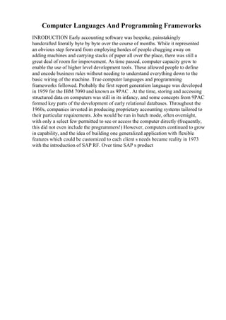 Computer Languages And Programming Frameworks
INRODUCTION Early accounting software was bespoke, painstakingly
handcrafted literally byte by byte over the course of months. While it represented
an obvious step forward from employing hordes of people chugging away on
adding machines and carrying stacks of paper all over the place, there was still a
great deal of room for improvement. As time passed, computer capacity grew to
enable the use of higher level development tools. These allowed people to define
and encode business rules without needing to understand everything down to the
basic wiring of the machine. True computer languages and programming
frameworks followed. Probably the first report generation language was developed
in 1959 for the IBM 7090 and known as 9PAC . At the time, storing and accessing
structured data on computers was still in its infancy, and some concepts from 9PAC
formed key parts of the development of early relational databases. Throughout the
1960s, companies invested in producing proprietary accounting systems tailored to
their particular requirements. Jobs would be run in batch mode, often overnight,
with only a select few permitted to see or access the computer directly (frequently,
this did not even include the programmers!) However, computers continued to grow
in capability, and the idea of building one generalized application with flexible
features which could be customized to each client s needs became reality in 1973
with the introduction of SAP RF. Over time SAP s product
 