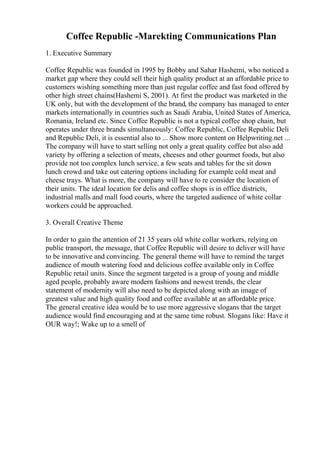 Coffee Republic -Marekting Communications Plan
1. Executive Summary
Coffee Republic was founded in 1995 by Bobby and Sahar Hashemi, who noticed a
market gap where they could sell their high quality product at an affordable price to
customers wishing something more than just regular coffee and fast food offered by
other high street chains(Hashemi S, 2001). At first the product was marketed in the
UK only, but with the development of the brand, the company has managed to enter
markets internationally in countries such as Saudi Arabia, United States of America,
Romania, Ireland etc. Since Coffee Republic is not a typical coffee shop chain, but
operates under three brands simultaneously: Coffee Republic, Coffee Republic Deli
and Republic Deli, it is essential also to ... Show more content on Helpwriting.net ...
The company will have to start selling not only a great quality coffee but also add
variety by offering a selection of meats, cheeses and other gourmet foods, but also
provide not too complex lunch service, a few seats and tables for the sit down
lunch crowd and take out catering options including for example cold meat and
cheese trays. What is more, the company will have to re consider the location of
their units. The ideal location for delis and coffee shops is in office districts,
industrial malls and mall food courts, where the targeted audience of white collar
workers could be approached.
3. Overall Creative Theme
In order to gain the attention of 21 35 years old white collar workers, relying on
public transport, the message, that Coffee Republic will desire to deliver will have
to be innovative and convincing. The general theme will have to remind the target
audience of mouth watering food and delicious coffee available only in Coffee
Republic retail units. Since the segment targeted is a group of young and middle
aged people, probably aware modern fashions and newest trends, the clear
statement of modernity will also need to be depicted along with an image of
greatest value and high quality food and coffee available at an affordable price.
The general creative idea would be to use more aggressive slogans that the target
audience would find encouraging and at the same time robust. Slogans like: Have it
OUR way!; Wake up to a smell of
 