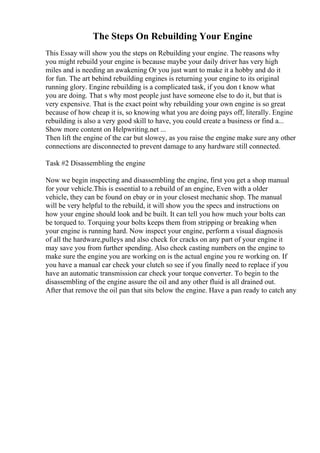 The Steps On Rebuilding Your Engine
This Essay will show you the steps on Rebuilding your engine. The reasons why
you might rebuild your engine is because maybe your daily driver has very high
miles and is needing an awakening Or you just want to make it a hobby and do it
for fun. The art behind rebuilding engines is returning your engine to its original
running glory. Engine rebuilding is a complicated task, if you don t know what
you are doing. That s why most people just have someone else to do it, but that is
very expensive. That is the exact point why rebuilding your own engine is so great
because of how cheap it is, so knowing what you are doing pays off, literally. Engine
rebuilding is also a very good skill to have, you could create a business or find a...
Show more content on Helpwriting.net ...
Then lift the engine of the car but slowey, as you raise the engine make sure any other
connections are disconnected to prevent damage to any hardware still connected.
Task #2 Disassembling the engine
Now we begin inspecting and disassembling the engine, first you get a shop manual
for your vehicle.This is essential to a rebuild of an engine, Even with a older
vehicle, they can be found on ebay or in your closest mechanic shop. The manual
will be very helpful to the rebuild, it will show you the specs and instructions on
how your engine should look and be built. It can tell you how much your bolts can
be torqued to. Torquing your bolts keeps them from stripping or breaking when
your engine is running hard. Now inspect your engine, perform a visual diagnosis
of all the hardware,pulleys and also check for cracks on any part of your engine it
may save you from further spending. Also check casting numbers on the engine to
make sure the engine you are working on is the actual engine you re working on. If
you have a manual car check your clutch so see if you finally need to replace if you
have an automatic transmission car check your torque converter. To begin to the
disassembling of the engine assure the oil and any other fluid is all drained out.
After that remove the oil pan that sits below the engine. Have a pan ready to catch any
 