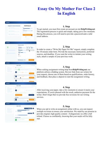 Essay On My Mother For Class 2
In English
1. Step
To get started, you must first create an account on site HelpWriting.net.
The registration process is quick and simple, taking just a few moments.
During this process, you will need to provide a password and a valid
email address.
2. Step
In order to create a "Write My Paper For Me" request, simply complete
the 10-minute order form. Provide the necessary instructions, preferred
sources, and deadline. If you want the writer to imitate your writing
style, attach a sample of your previous work.
3. Step
When seeking assignment writing help fromHelpWriting.net, our
platform utilizes a bidding system. Review bids from our writers for
your request, choose one of them based on qualifications, order history,
and feedback, then place a deposit to start the assignment writing.
4. Step
After receiving your paper, take a few moments to ensure it meets your
expectations. If you're pleased with the result, authorize payment for the
writer. Don't forget that we provide free revisions for our writing
services.
5. Step
When you opt to write an assignment online with us, you can request
multiple revisions to ensure your satisfaction. We stand by our promise to
provide original, high-quality content - if plagiarized, we offer a full
refund. Choose us confidently, knowing that your needs will be fully
met.
Essay On My Mother For Class 2 In English Essay On My Mother For Class 2 In English
 